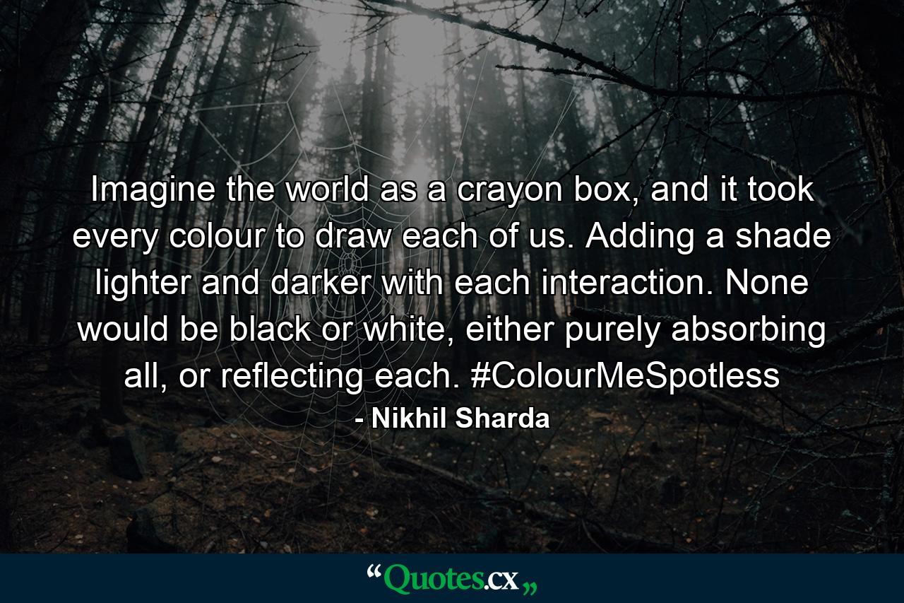 Imagine the world as a crayon box, and it took every colour to draw each of us. Adding a shade lighter and darker with each interaction. None would be black or white, either purely absorbing all, or reflecting each. #ColourMeSpotless - Quote by Nikhil Sharda