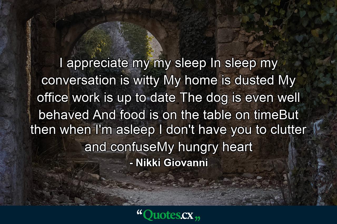 I appreciate my my sleep In sleep my conversation  is witty My home is dusted My office work is up to date The dog  is even  well behaved And food is on the table on timeBut then when I'm asleep I don't have you to clutter and confuseMy hungry heart - Quote by Nikki Giovanni