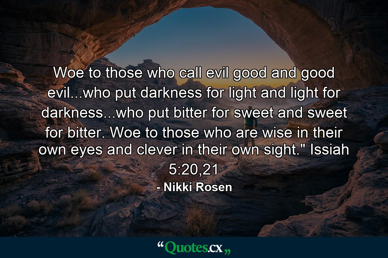 Woe to those who call evil good and good evil...who put darkness for light and light for darkness...who put bitter for sweet and sweet for bitter. Woe to those who are wise in their own eyes and clever in their own sight.