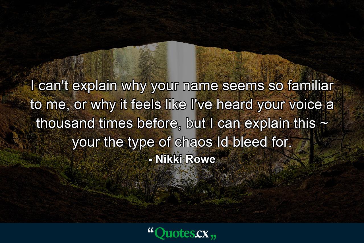 I can't explain why your name seems so familiar to me, or why it feels like I've heard your voice a thousand times before, but I can explain this ~ your the type of chaos Id bleed for. - Quote by Nikki Rowe