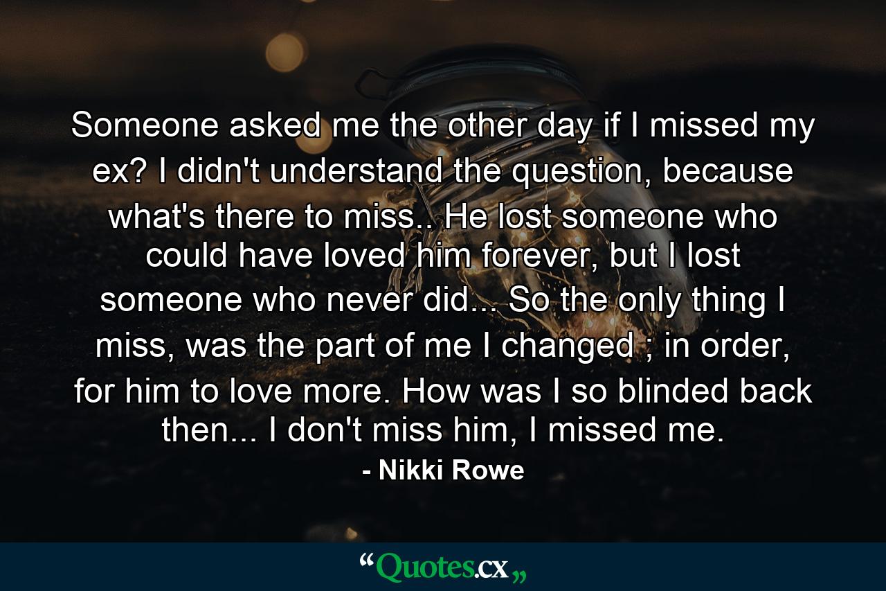 Someone asked me the other day if I missed my ex? I didn't understand the question, because what's there to miss.. He lost someone who could have loved him forever, but I lost someone who never did... So the only thing I miss, was the part of me I changed ; in order, for him to love more. How was I so blinded back then... I don't miss him, I missed me. - Quote by Nikki Rowe