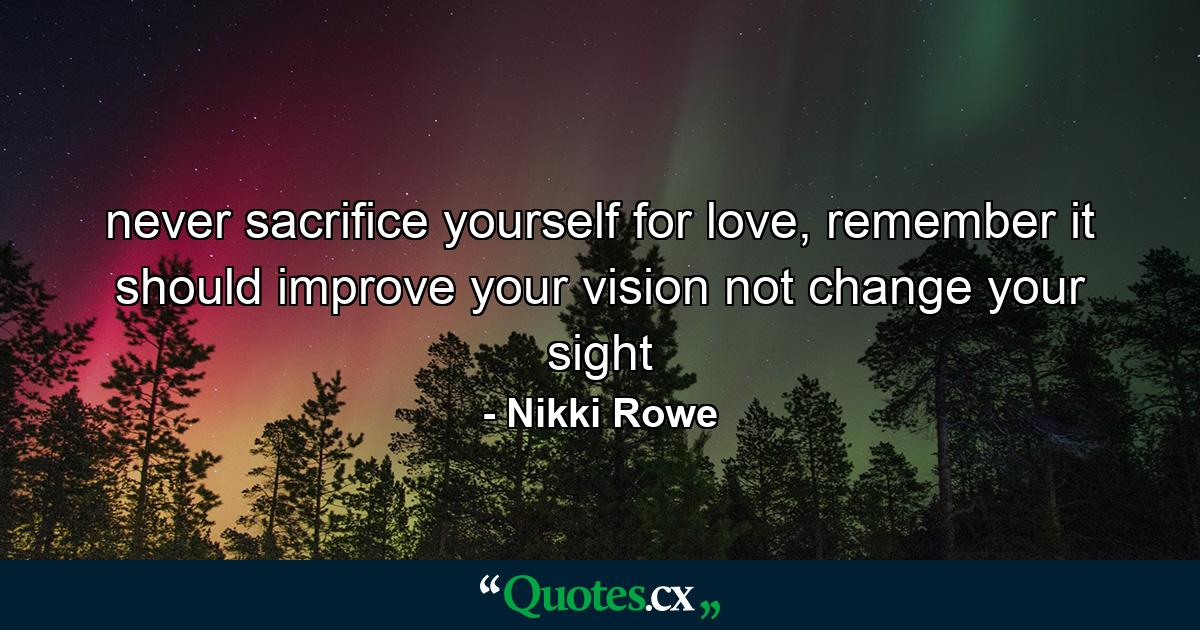 never sacrifice yourself for love, remember it should improve your vision not change your sight - Quote by Nikki Rowe