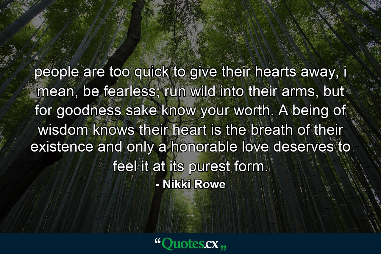 people are too quick to give their hearts away, i mean, be fearless; run wild into their arms, but for goodness sake know your worth. A being of wisdom knows their heart is the breath of their existence and only a honorable love deserves to feel it at its purest form. - Quote by Nikki Rowe