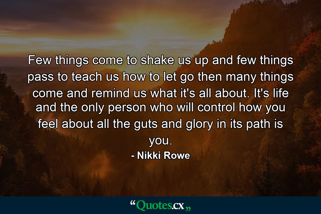 Few things come to shake us up and few things pass to teach us how to let go then many things come and remind us what it's all about. It's life and the only person who will control how you feel about all the guts and glory in its path is you. - Quote by Nikki Rowe