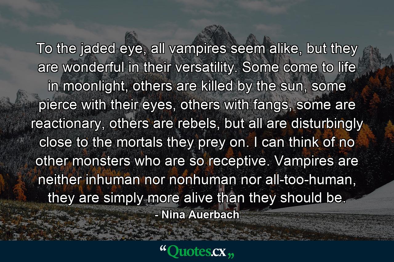 To the jaded eye, all vampires seem alike, but they are wonderful in their versatility. Some come to life in moonlight, others are killed by the sun, some pierce with their eyes, others with fangs, some are reactionary, others are rebels, but all are disturbingly close to the mortals they prey on. I can think of no other monsters who are so receptive. Vampires are neither inhuman nor nonhuman nor all-too-human, they are simply more alive than they should be. - Quote by Nina Auerbach