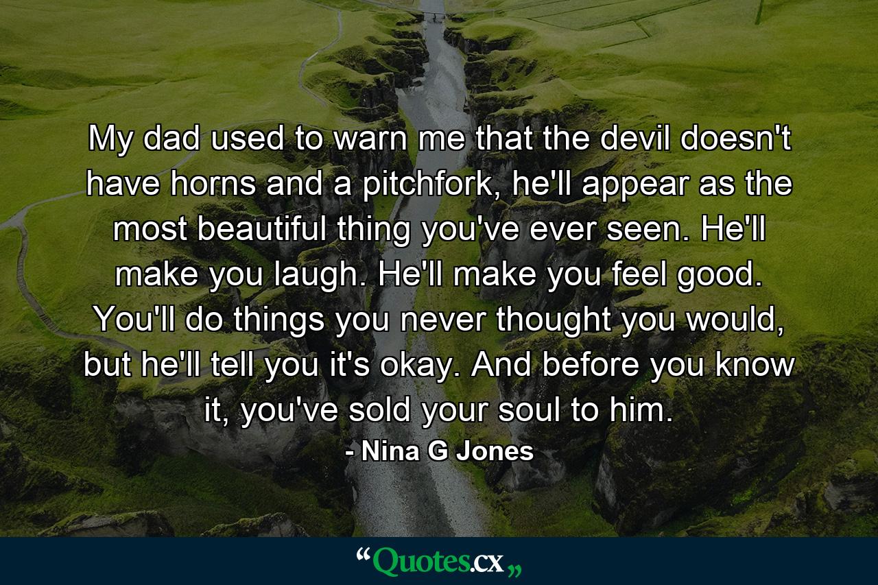 My dad used to warn me that the devil doesn't have horns and a pitchfork, he'll appear as the most beautiful thing you've ever seen. He'll make you laugh. He'll make you feel good. You'll do things you never thought you would, but he'll tell you it's okay. And before you know it, you've sold your soul to him. - Quote by Nina G Jones