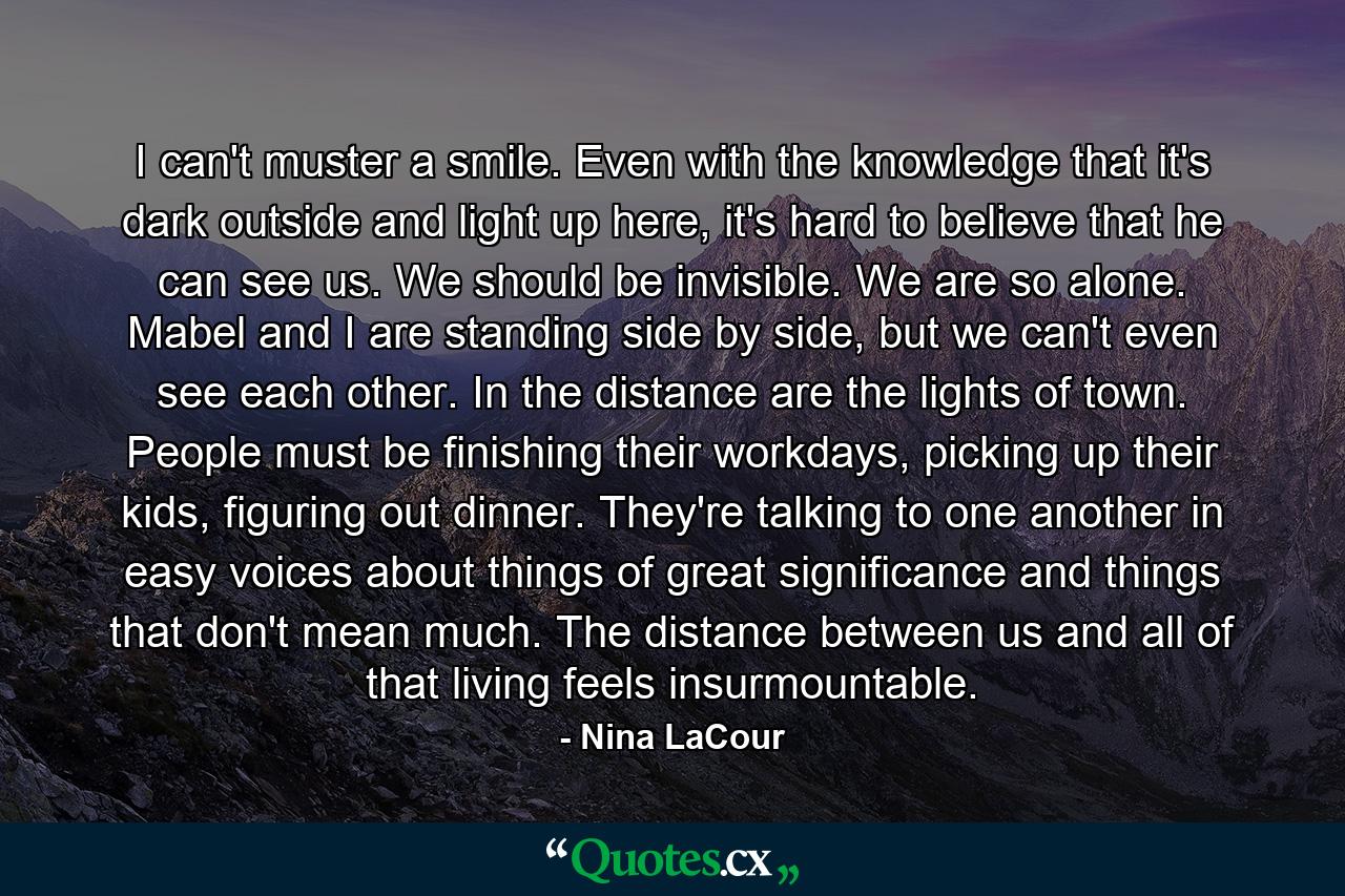 I can't muster a smile. Even with the knowledge that it's dark outside and light up here, it's hard to believe that he can see us. We should be invisible. We are so alone. Mabel and I are standing side by side, but we can't even see each other. In the distance are the lights of town. People must be finishing their workdays, picking up their kids, figuring out dinner. They're talking to one another in easy voices about things of great significance and things that don't mean much. The distance between us and all of that living feels insurmountable. - Quote by Nina LaCour