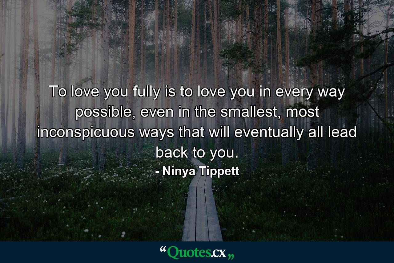 To love you fully is to love you in every way possible, even in the smallest, most inconspicuous ways that will eventually all lead back to you. - Quote by Ninya Tippett