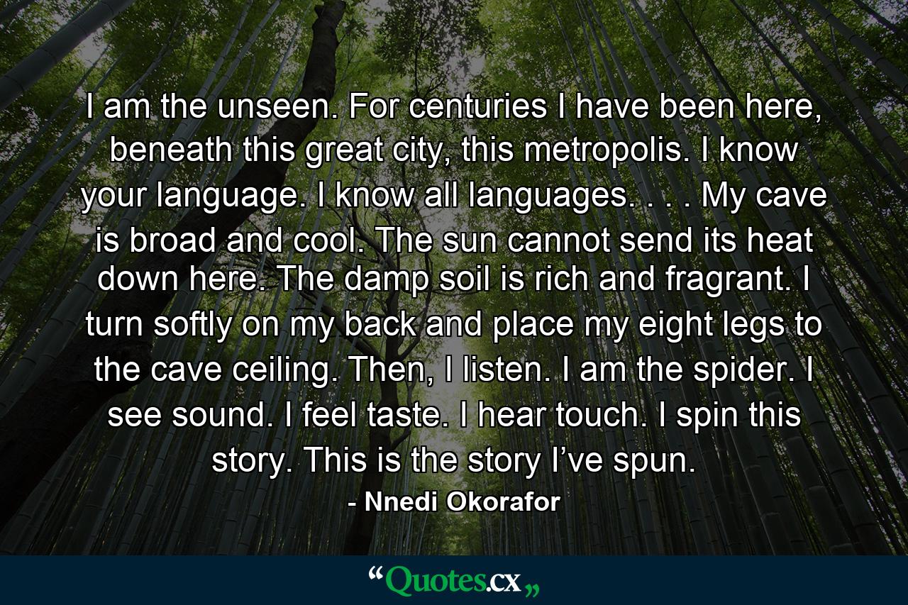 I am the unseen. For centuries I have been here, beneath this great city, this metropolis. I know your language. I know all languages. . . . My cave is broad and cool. The sun cannot send its heat down here. The damp soil is rich and fragrant. I turn softly on my back and place my eight legs to the cave ceiling. Then, I listen. I am the spider. I see sound. I feel taste. I hear touch. I spin this story. This is the story I’ve spun. - Quote by Nnedi Okorafor