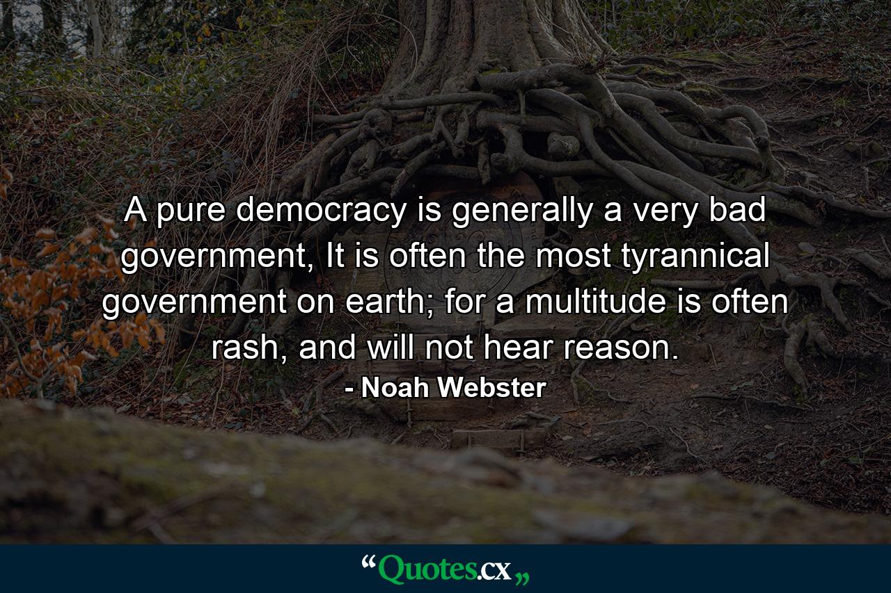 A pure democracy is generally a very bad government, It is often the most tyrannical government on earth; for a multitude is often rash, and will not hear reason. - Quote by Noah Webster