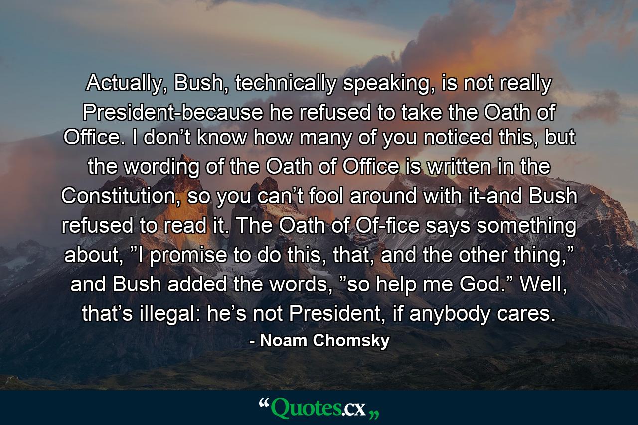 Actually, Bush, technically speaking, is not really President-because he refused to take the Oath of Office. I don’t know how many of you noticed this, but the wording of the Oath of Office is written in the Constitution, so you can’t fool around with it-and Bush refused to read it. The Oath of Of­fice says something about, ”I promise to do this, that, and the other thing,” and Bush added the words, ”so help me God.” Well, that’s illegal: he’s not President, if anybody cares. - Quote by Noam Chomsky