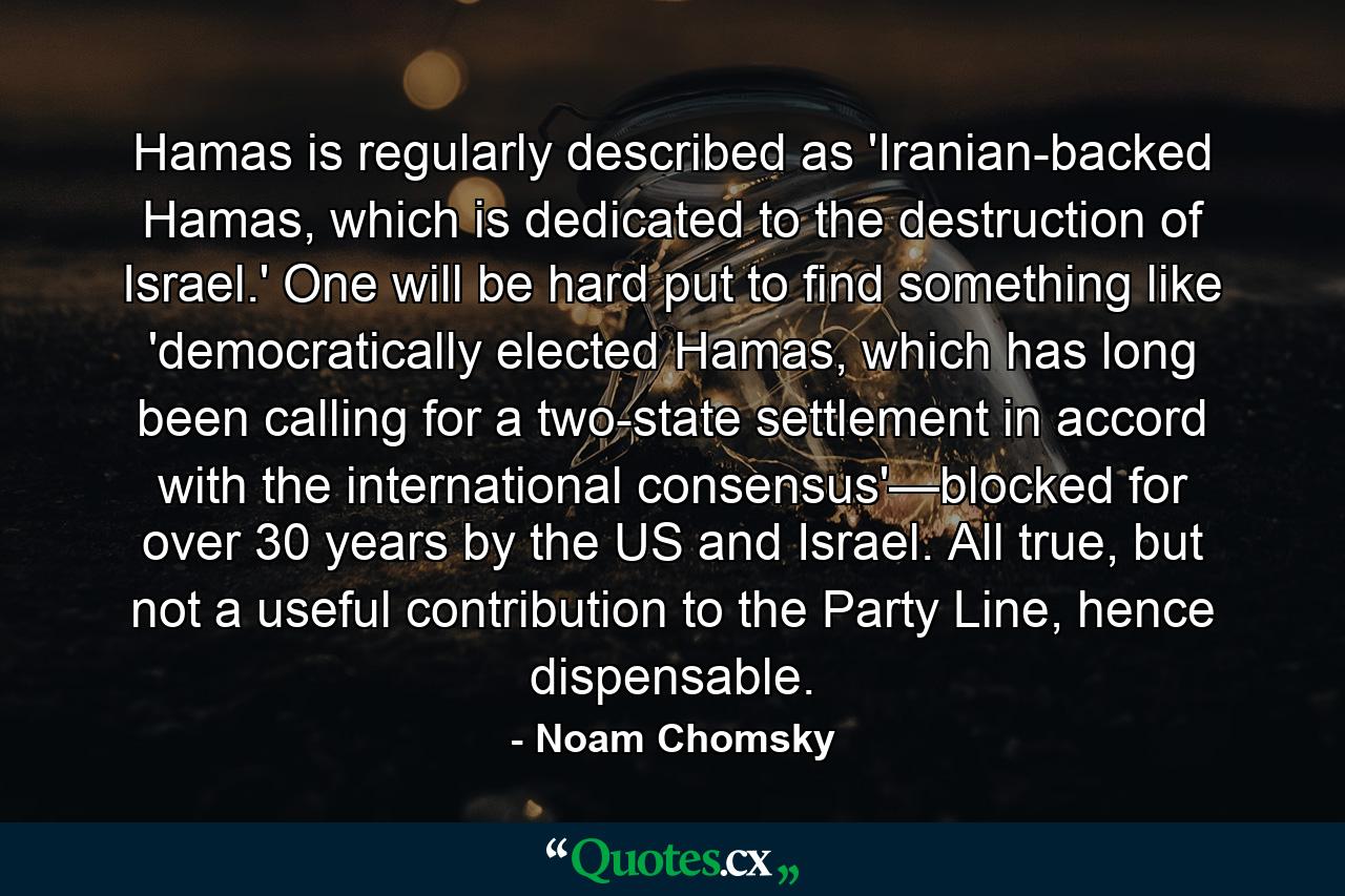 Hamas is regularly described as 'Iranian-backed Hamas, which is dedicated to the destruction of Israel.' One will be hard put to find something like 'democratically elected Hamas, which has long been calling for a two-state settlement in accord with the international consensus'—blocked for over 30 years by the US and Israel. All true, but not a useful contribution to the Party Line, hence dispensable. - Quote by Noam Chomsky