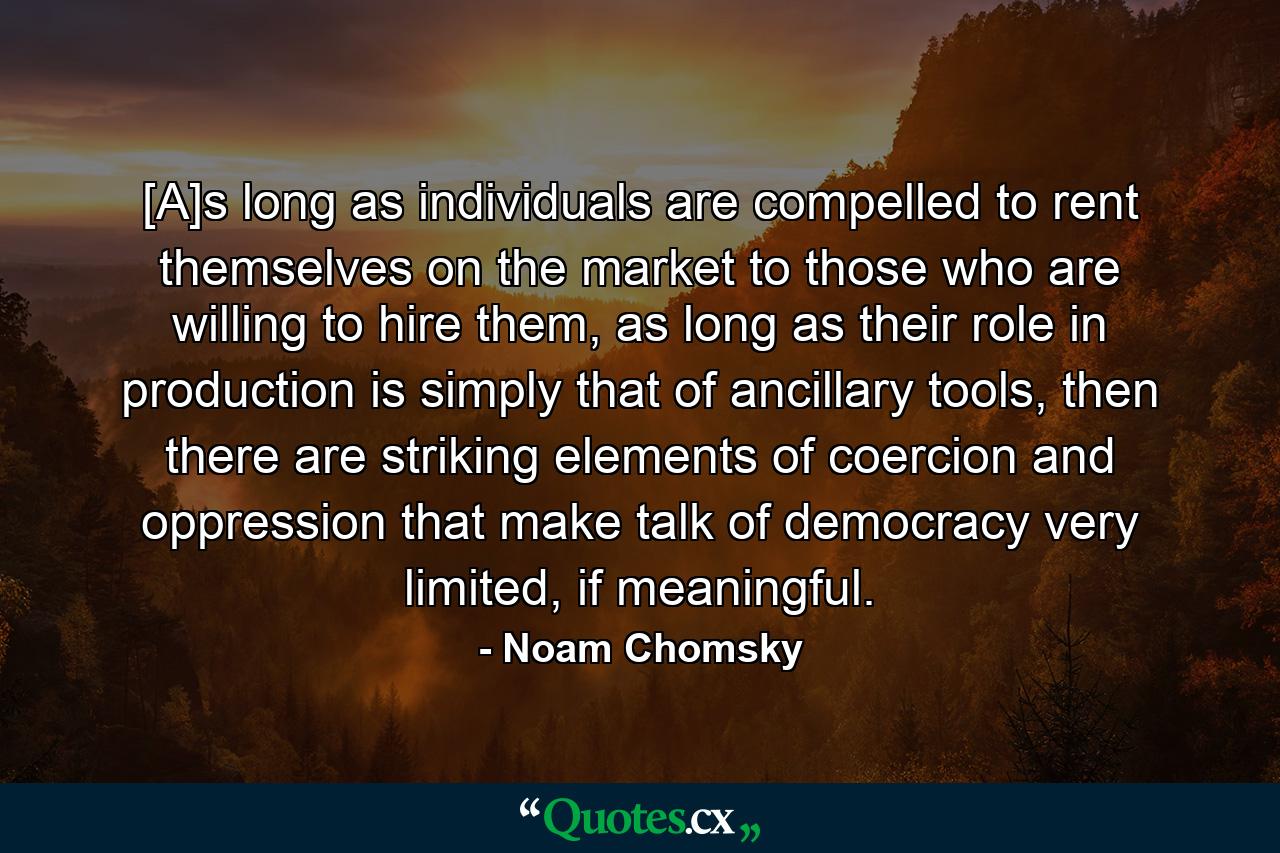 [A]s long as individuals are compelled to rent themselves on the market to those who are willing to hire them, as long as their role in production is simply that of ancillary tools, then there are striking elements of coercion and oppression that make talk of democracy very limited, if meaningful. - Quote by Noam Chomsky