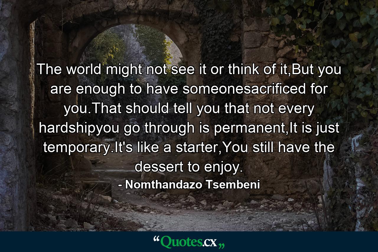 The world might not see it or think of it,But you are enough to have someonesacrificed for you.That should tell you that not every hardshipyou go through is permanent,It is just temporary.It's like a starter,You still have the dessert to enjoy. - Quote by Nomthandazo Tsembeni