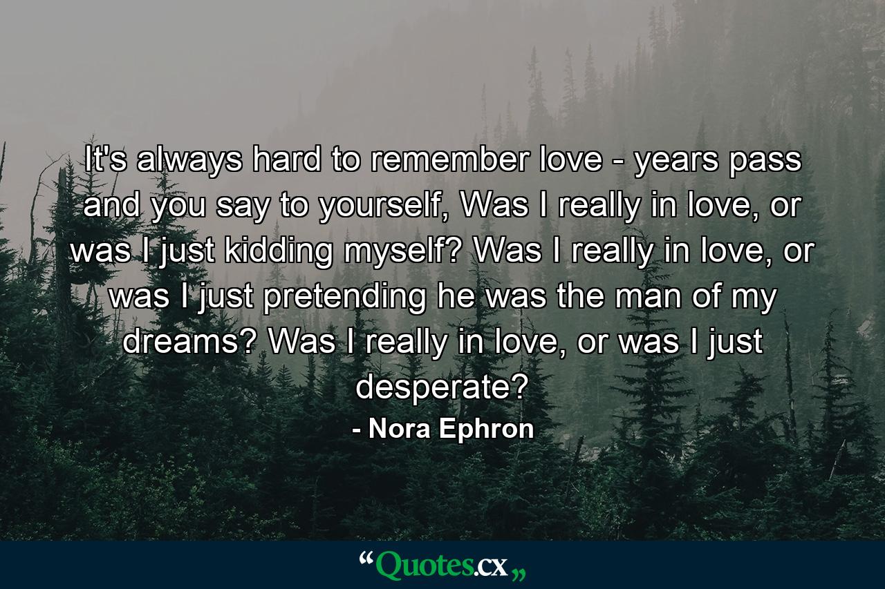 It's always hard to remember love - years pass and you say to yourself, Was I really in love, or was I just kidding myself? Was I really in love, or was I just pretending he was the man of my dreams? Was I really in love, or was I just desperate? - Quote by Nora Ephron