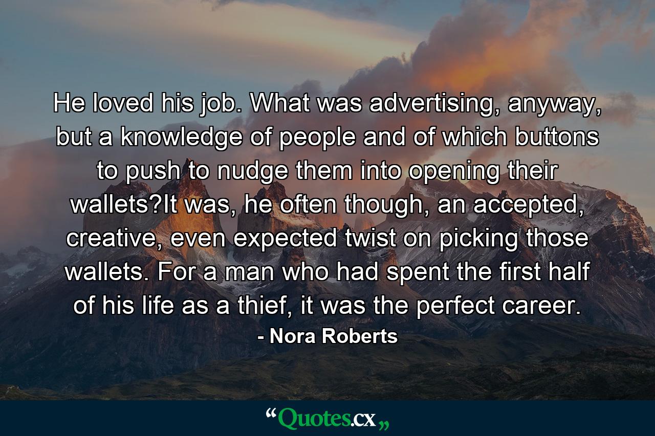 He loved his job. What was advertising, anyway, but a knowledge of people and of which buttons to push to nudge them into opening their wallets?It was, he often though, an accepted, creative, even expected twist on picking those wallets. For a man who had spent the first half of his life as a thief, it was the perfect career. - Quote by Nora Roberts