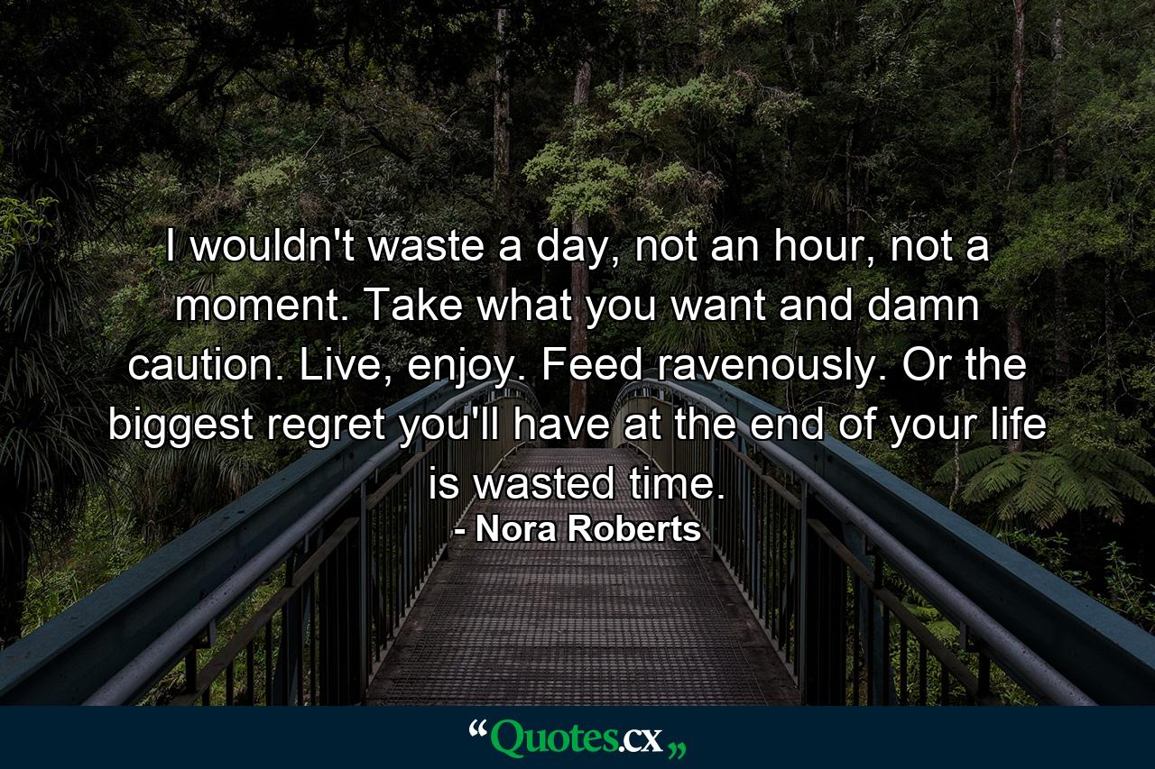 I wouldn't waste a day, not an hour, not a moment. Take what you want and damn caution. Live, enjoy. Feed ravenously. Or the biggest regret you'll have at the end of your life is wasted time. - Quote by Nora Roberts