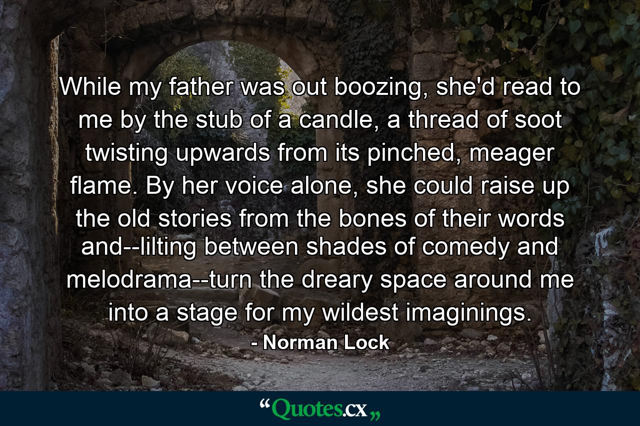 While my father was out boozing, she'd read to me by the stub of a candle, a thread of soot twisting upwards from its pinched, meager flame. By her voice alone, she could raise up the old stories from the bones of their words and--lilting between shades of comedy and melodrama--turn the dreary space around me into a stage for my wildest imaginings. - Quote by Norman Lock