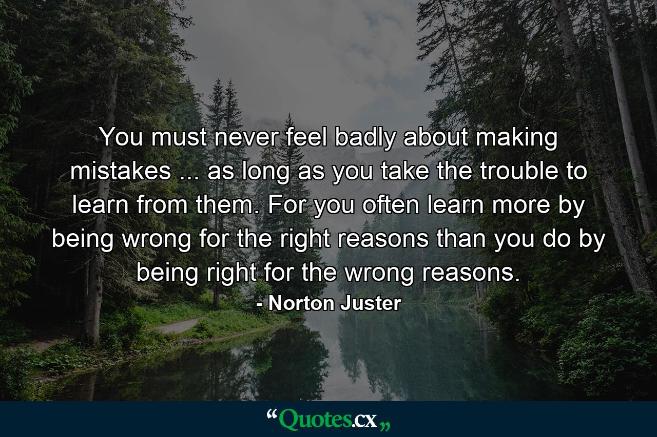 You must never feel badly about making mistakes ... as long as you take the trouble to learn from them. For you often learn more by being wrong for the right reasons than you do by being right for the wrong reasons. - Quote by Norton Juster