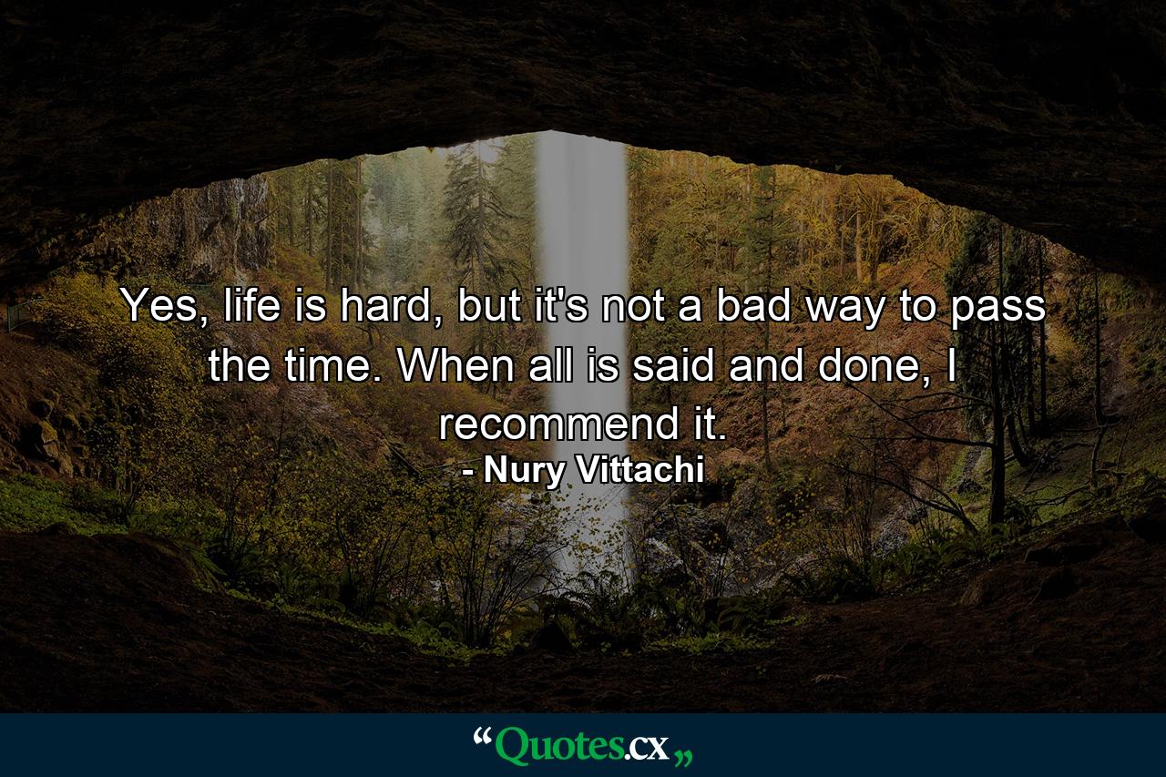 Yes, life is hard, but it's not a bad way to pass the time. When all is said and done, I recommend it. - Quote by Nury Vittachi