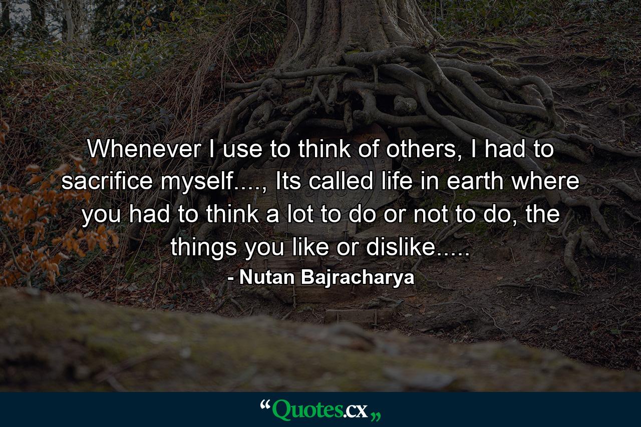 Whenever I use to think of others, I had to sacrifice myself...., Its called life in earth where you had to think a lot to do or not to do, the things you like or dislike..... - Quote by Nutan Bajracharya