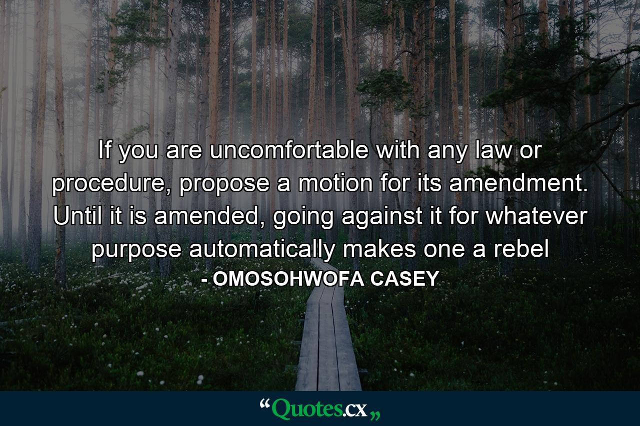 If you are uncomfortable with any law or procedure, propose a motion for its amendment. Until it is amended, going against it for whatever purpose automatically makes one a rebel - Quote by OMOSOHWOFA CASEY