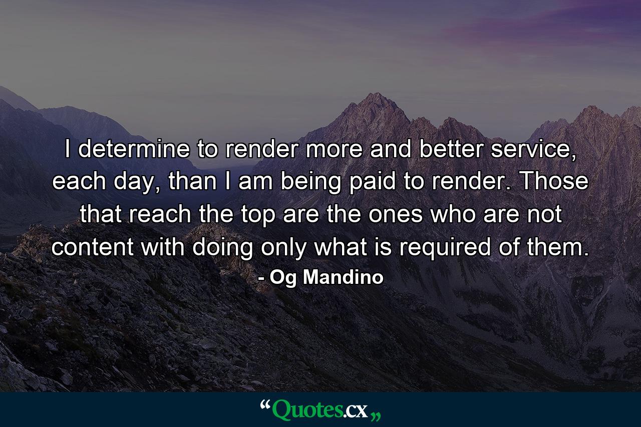 I determine to render more and better service, each day, than I am being paid to render. Those that reach the top are the ones who are not content with doing only what is required of them. - Quote by Og Mandino