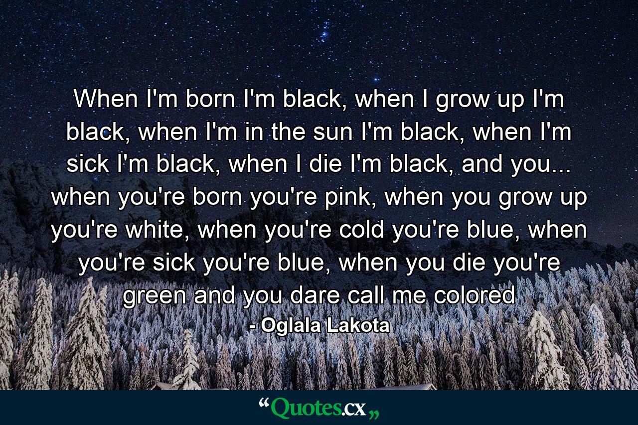 When I'm born I'm black, when I grow up I'm black, when I'm in the sun I'm black, when I'm sick I'm black, when I die I'm black, and you... when you're born you're pink, when you grow up you're white, when you're cold you're blue, when you're sick you're blue, when you die you're green and you dare call me colored - Quote by Oglala Lakota