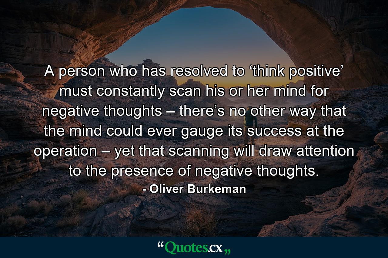 A person who has resolved to ‘think positive’ must constantly scan his or her mind for negative thoughts – there’s no other way that the mind could ever gauge its success at the operation – yet that scanning will draw attention to the presence of negative thoughts. - Quote by Oliver Burkeman