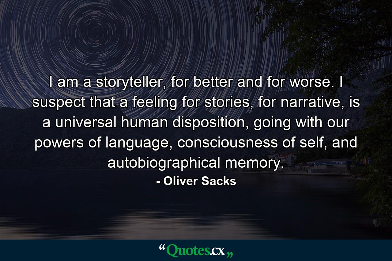 I am a storyteller, for better and for worse. I suspect that a feeling for stories, for narrative, is a universal human disposition, going with our powers of language, consciousness of self, and autobiographical memory. - Quote by Oliver Sacks