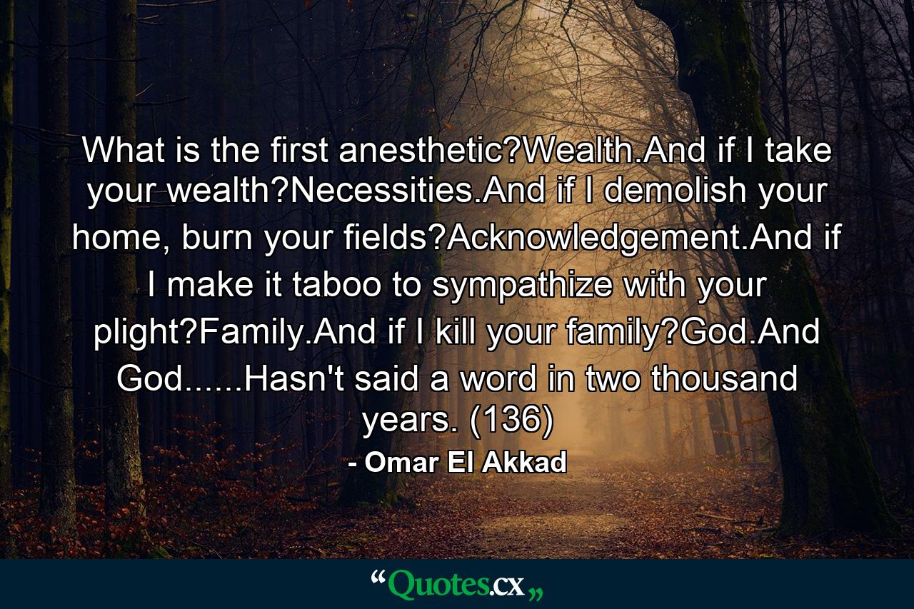 What is the first anesthetic?Wealth.And if I take your wealth?Necessities.And if I demolish your home, burn your fields?Acknowledgement.And if I make it taboo to sympathize with your plight?Family.And if I kill your family?God.And God......Hasn't said a word in two thousand years. (136) - Quote by Omar El Akkad