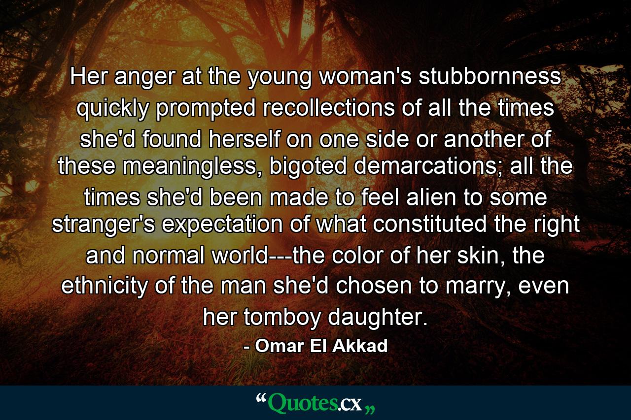 Her anger at the young woman's stubbornness quickly prompted recollections of all the times she'd found herself on one side or another of these meaningless, bigoted demarcations; all the times she'd been made to feel alien to some stranger's expectation of what constituted the right and normal world---the color of her skin, the ethnicity of the man she'd chosen to marry, even her tomboy daughter. - Quote by Omar El Akkad