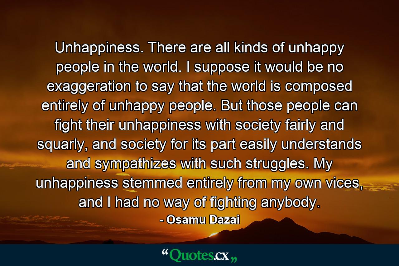 Unhappiness. There are all kinds of unhappy people in the world. I suppose it would be no exaggeration to say that the world is composed entirely of unhappy people. But those people can fight their unhappiness with society fairly and squarly, and society for its part easily understands and sympathizes with such struggles. My unhappiness stemmed entirely from my own vices, and I had no way of fighting anybody. - Quote by Osamu Dazai