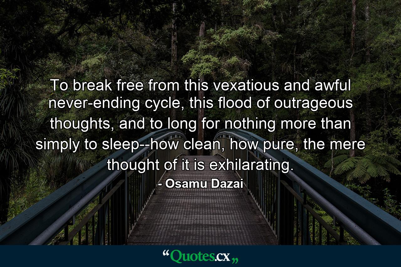 To break free from this vexatious and awful never-ending cycle, this flood of outrageous thoughts, and to long for nothing more than simply to sleep--how clean, how pure, the mere thought of it is exhilarating. - Quote by Osamu Dazai