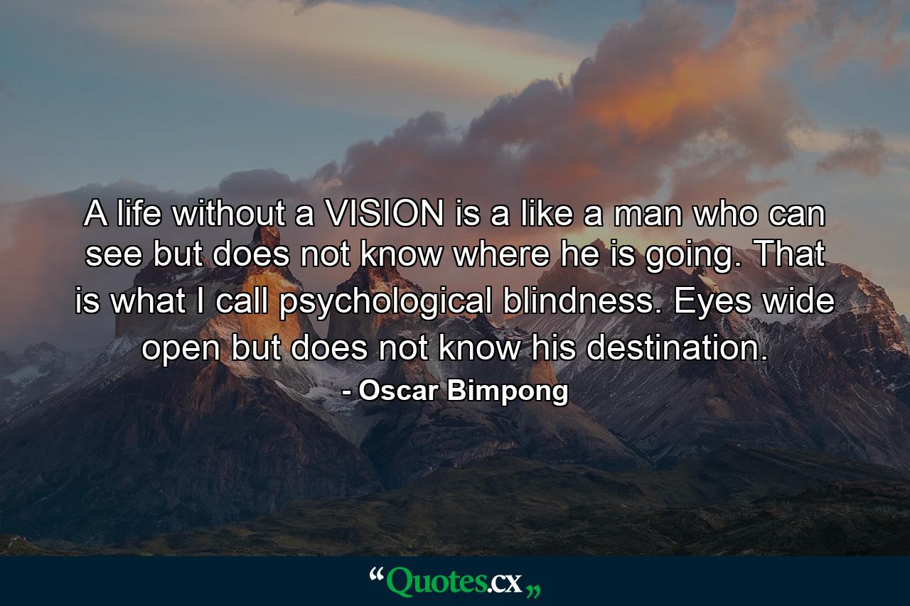 A life without a VISION is a like a man who can see but does not know where he is going. That is what I call psychological blindness. Eyes wide open but does not know his destination. - Quote by Oscar Bimpong