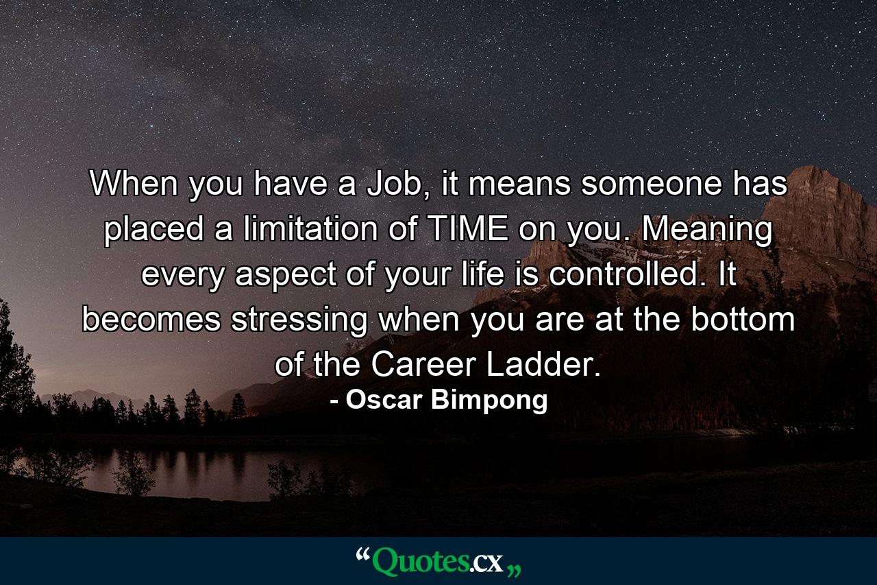 When you have a Job, it means someone has placed a limitation of TIME on you. Meaning every aspect of your life is controlled. It becomes stressing when you are at the bottom of the Career Ladder. - Quote by Oscar Bimpong