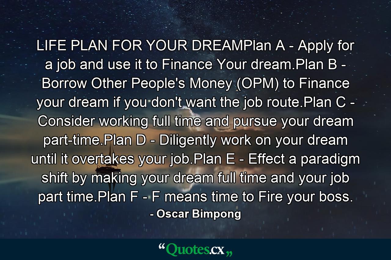 LIFE PLAN FOR YOUR DREAMPlan A - Apply for a job and use it to Finance Your dream.Plan B - Borrow Other People's Money (OPM) to Finance your dream if you don't want the job route.Plan C - Consider working full time and pursue your dream part-time.Plan D - Diligently work on your dream until it overtakes your job.Plan E - Effect a paradigm shift by making your dream full time and your job part time.Plan F - F means time to Fire your boss. - Quote by Oscar Bimpong