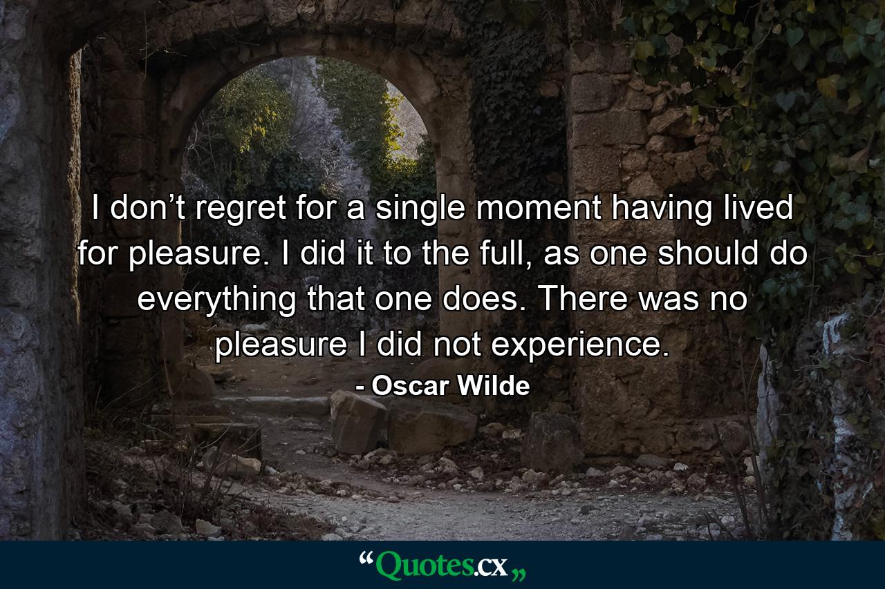 I don’t regret for a single moment having lived for pleasure. I did it to the full, as one should do everything that one does. There was no pleasure I did not experience. - Quote by Oscar Wilde