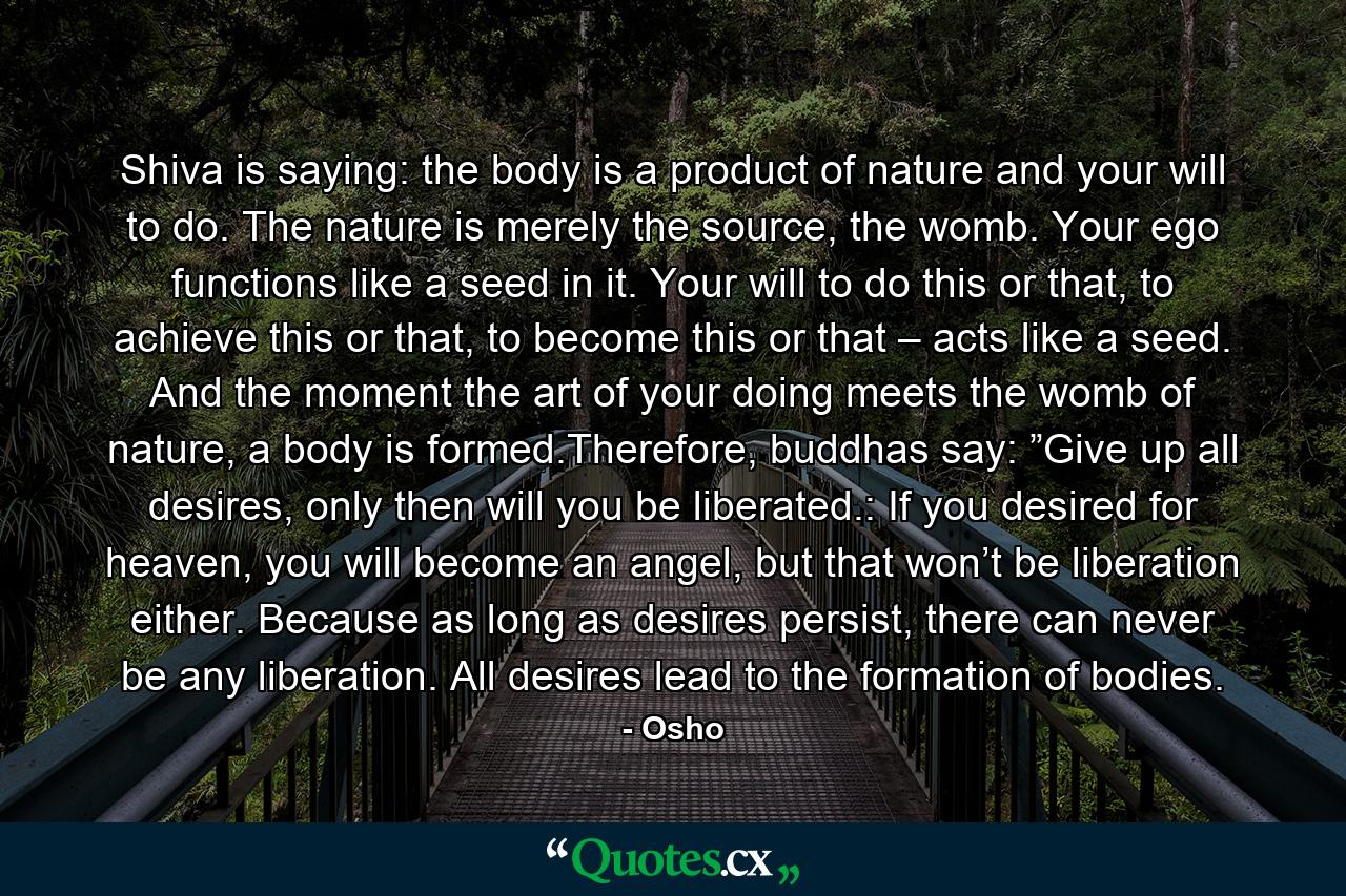 Shiva is saying: the body is a product of nature and your will to do. The nature is merely the source, the womb. Your ego functions like a seed in it. Your will to do this or that, to achieve this or that, to become this or that – acts like a seed. And the moment the art of your doing meets the womb of nature, a body is formed.Therefore, buddhas say: ”Give up all desires, only then will you be liberated.: If you desired for heaven, you will become an angel, but that won’t be liberation either. Because as long as desires persist, there can never be any liberation. All desires lead to the formation of bodies. - Quote by Osho