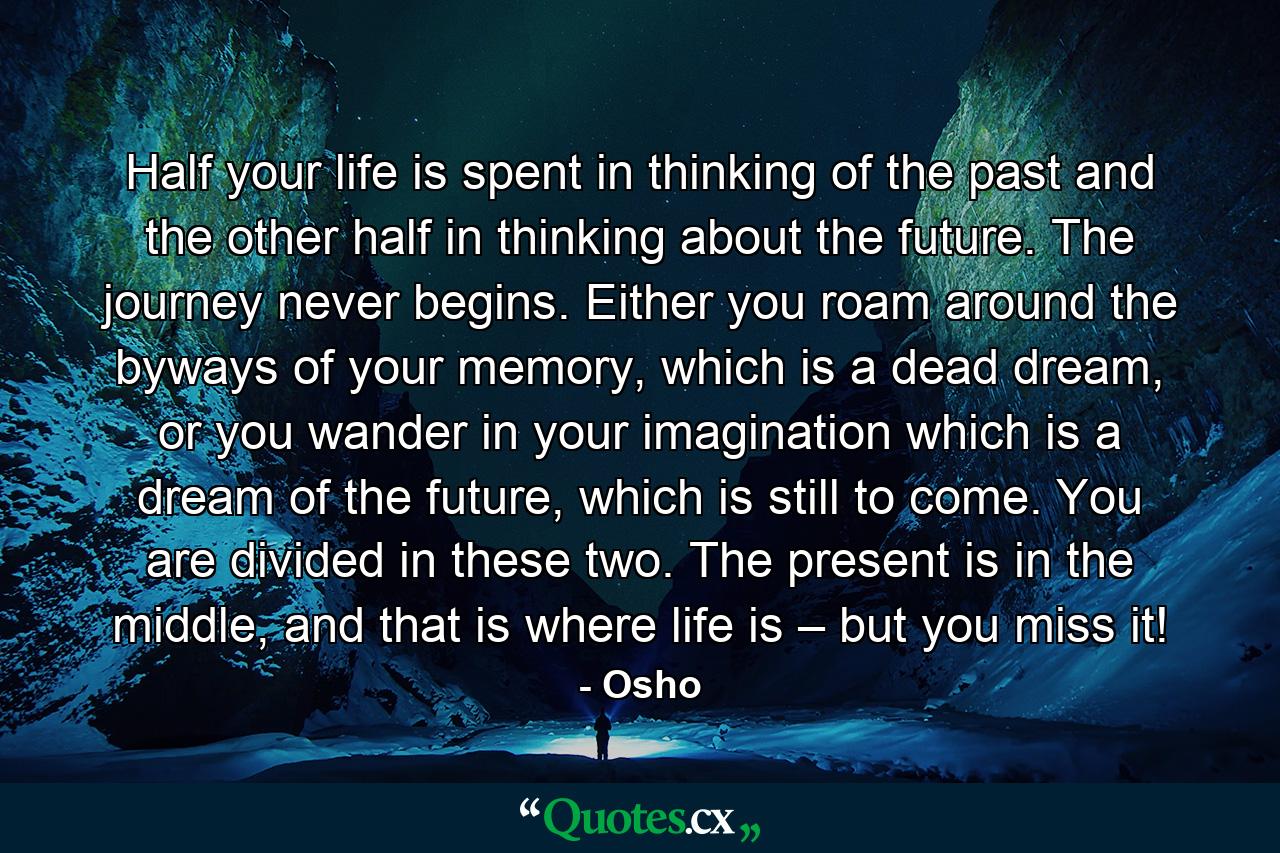 Half your life is spent in thinking of the past and the other half in thinking about the future. The journey never begins. Either you roam around the byways of your memory, which is a dead dream, or you wander in your imagination which is a dream of the future, which is still to come. You are divided in these two. The present is in the middle, and that is where life is – but you miss it! - Quote by Osho