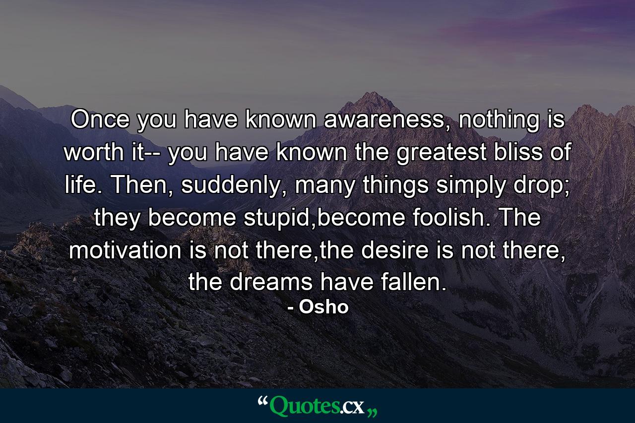 Once you have known awareness, nothing is worth it-- you have known the greatest bliss of life. Then, suddenly, many things simply drop; they become stupid,become foolish. The motivation is not there,the desire is not there, the dreams have fallen. - Quote by Osho