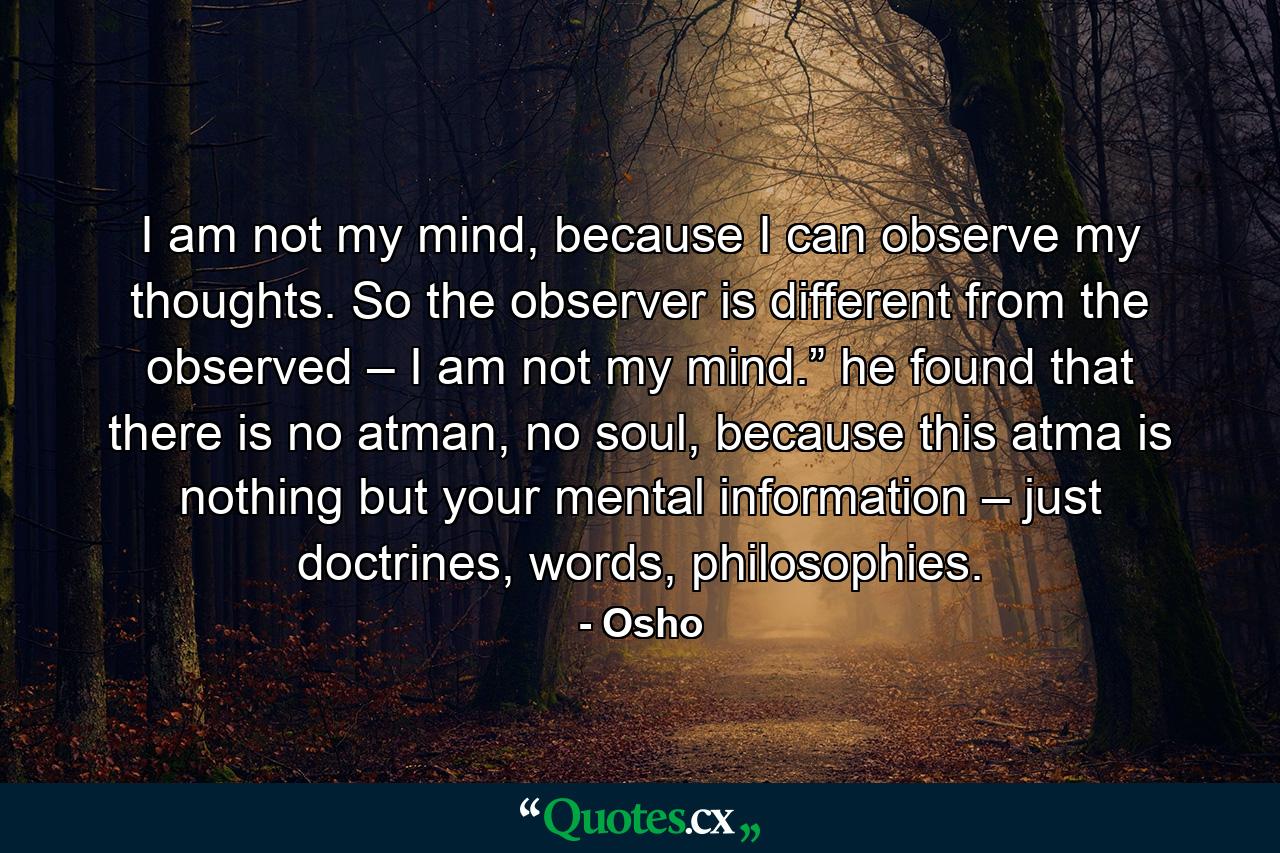 I am not my mind, because I can observe my thoughts. So the observer is different from the observed – I am not my mind.” he found that there is no atman, no soul, because this atma is nothing but your mental information – just doctrines, words, philosophies. - Quote by Osho