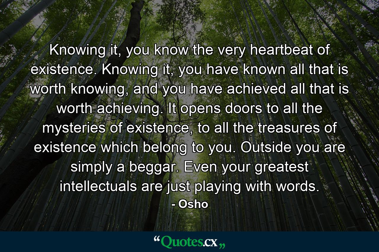 Knowing it, you know the very heartbeat of existence. Knowing it, you have known all that is worth knowing, and you have achieved all that is worth achieving. It opens doors to all the mysteries of existence, to all the treasures of existence which belong to you. Outside you are simply a beggar. Even your greatest intellectuals are just playing with words. - Quote by Osho