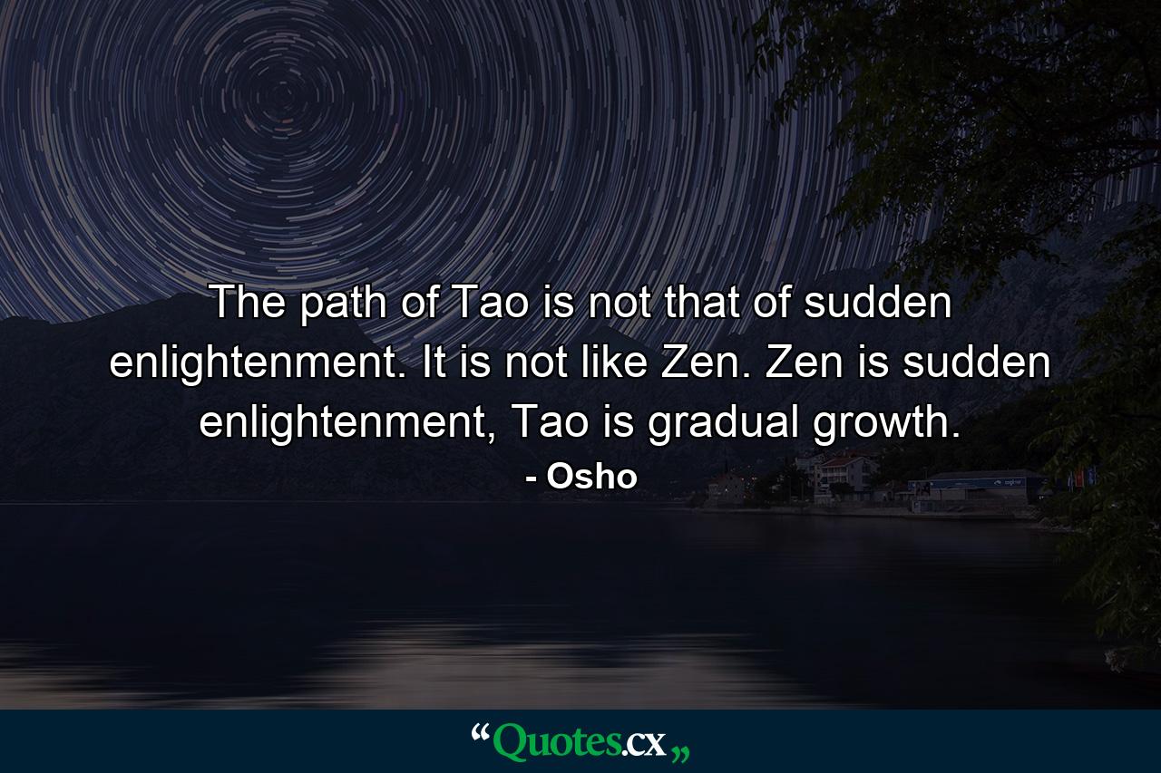 The path of Tao is not that of sudden enlightenment. It is not like Zen. Zen is sudden enlightenment, Tao is gradual growth. - Quote by Osho