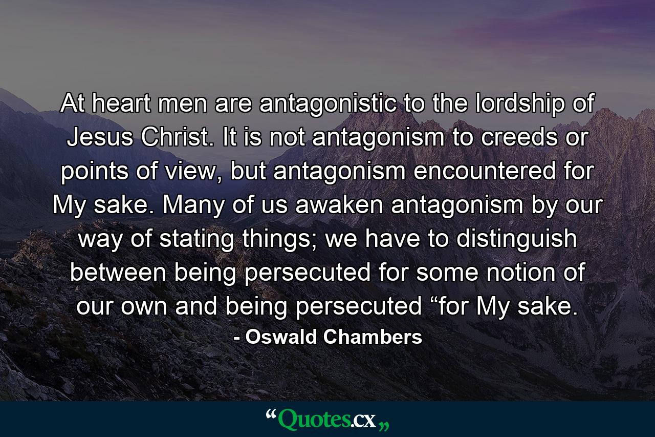 At heart men are antagonistic to the lordship of Jesus Christ. It is not antagonism to creeds or points of view, but antagonism encountered for My sake. Many of us awaken antagonism by our way of stating things; we have to distinguish between being persecuted for some notion of our own and being persecuted “for My sake. - Quote by Oswald Chambers