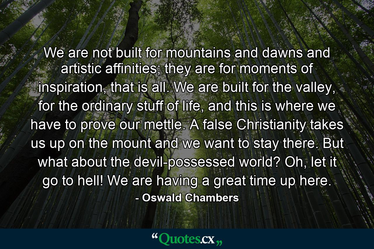 We are not built for mountains and dawns and artistic affinities; they are for moments of inspiration, that is all. We are built for the valley, for the ordinary stuff of life, and this is where we have to prove our mettle. A false Christianity takes us up on the mount and we want to stay there. But what about the devil-possessed world? Oh, let it go to hell! We are having a great time up here. - Quote by Oswald Chambers