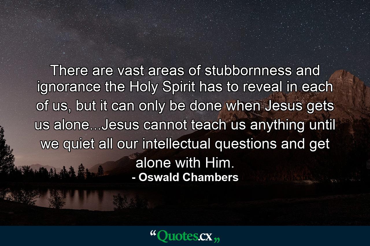 There are vast areas of stubbornness and ignorance the Holy Spirit has to reveal in each of us, but it can only be done when Jesus gets us alone...Jesus cannot teach us anything until we quiet all our intellectual questions and get alone with Him. - Quote by Oswald Chambers