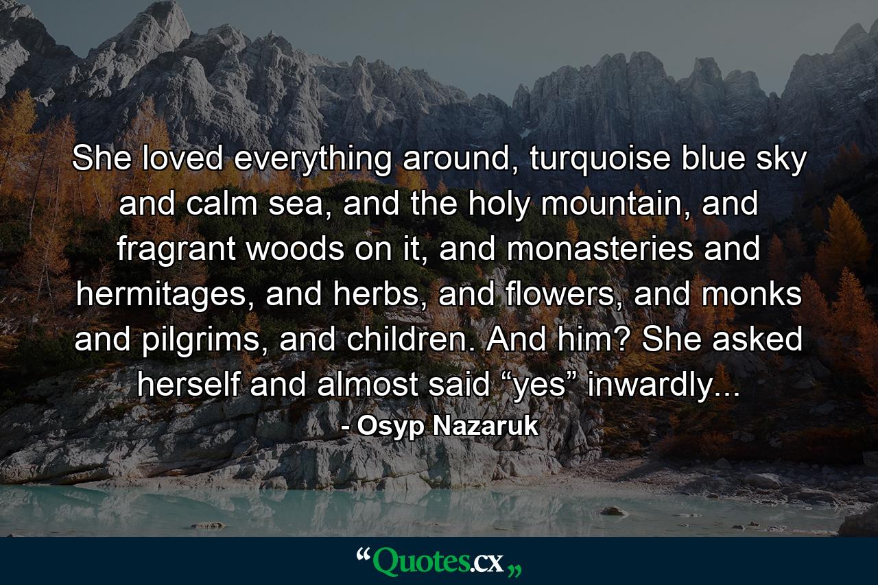 She loved everything around, turquoise blue sky and calm sea, and the holy mountain, and fragrant woods on it, and monasteries and hermitages, and herbs, and flowers, and monks and pilgrims, and children. And him? She asked herself and almost said “yes” inwardly... - Quote by Osyp Nazaruk