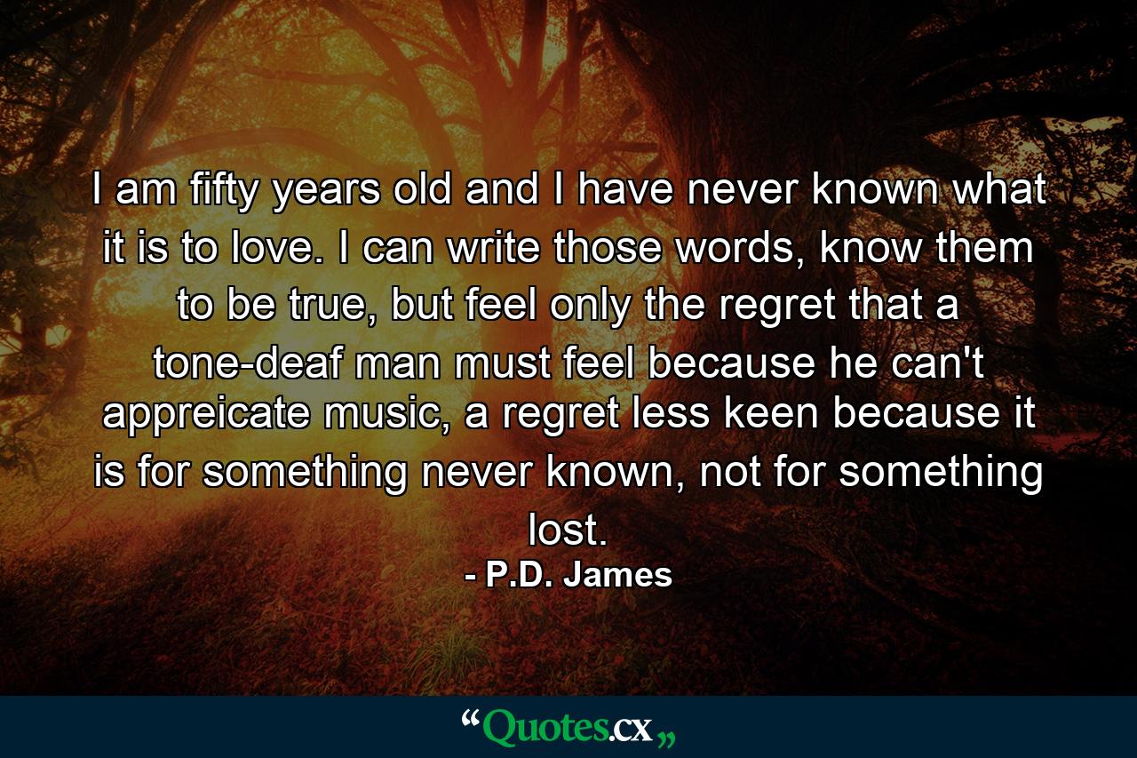 I am fifty years old and I have never known what it is to love. I can write those words, know them to be true, but feel only the regret that a tone-deaf man must feel because he can't appreicate music, a regret less keen because it is for something never known, not for something lost. - Quote by P.D. James