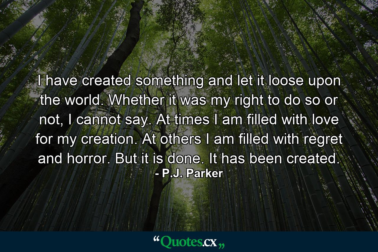 I have created something and let it loose upon the world. Whether it was my right to do so or not, I cannot say. At times I am filled with love for my creation. At others I am filled with regret and horror. But it is done. It has been created. - Quote by P.J. Parker